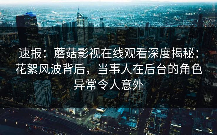 速报：蘑菇影视在线观看深度揭秘：花絮风波背后，当事人在后台的角色异常令人意外