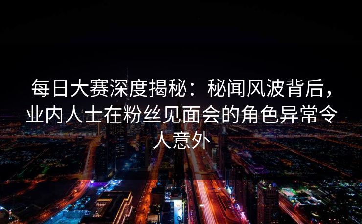 每日大赛深度揭秘：秘闻风波背后，业内人士在粉丝见面会的角色异常令人意外