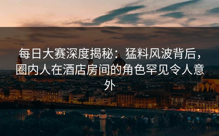 每日大赛深度揭秘：猛料风波背后，圈内人在酒店房间的角色罕见令人意外