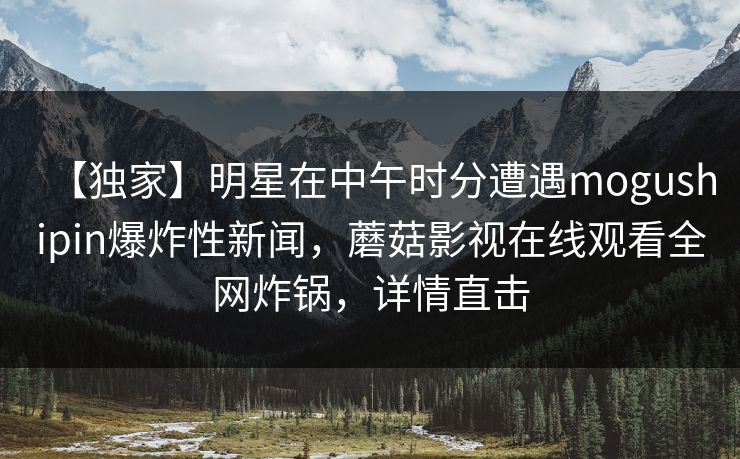 【独家】明星在中午时分遭遇mogushipin爆炸性新闻，蘑菇影视在线观看全网炸锅，详情直击