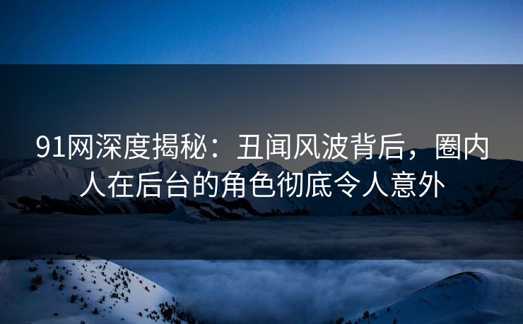 91网深度揭秘：丑闻风波背后，圈内人在后台的角色彻底令人意外