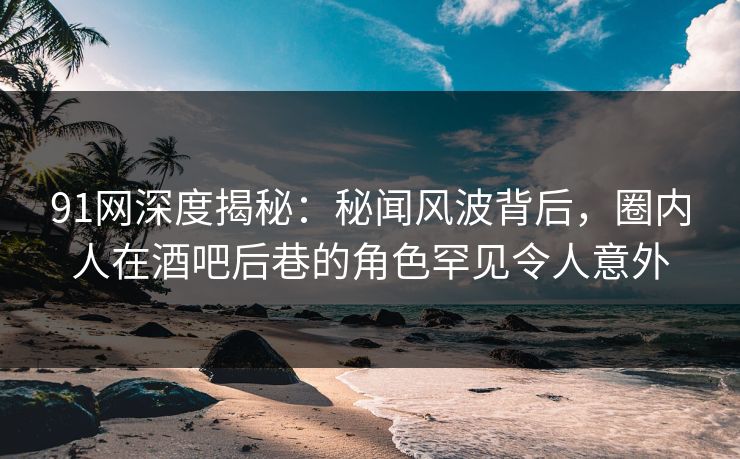 91网深度揭秘：秘闻风波背后，圈内人在酒吧后巷的角色罕见令人意外
