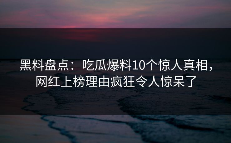 黑料盘点：吃瓜爆料10个惊人真相，网红上榜理由疯狂令人惊呆了