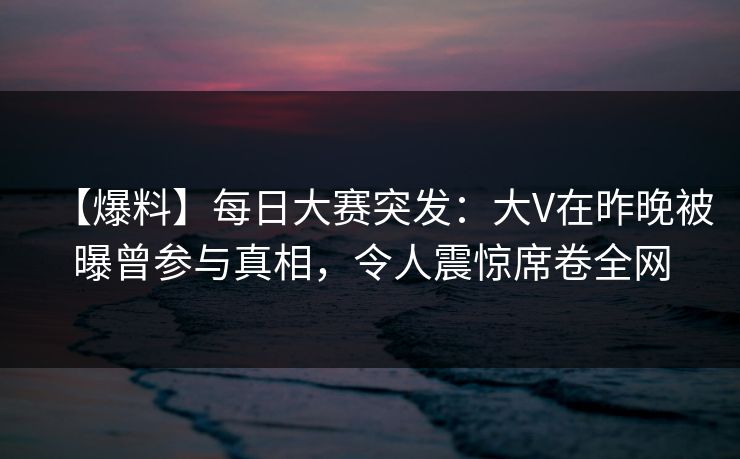 【爆料】每日大赛突发：大V在昨晚被曝曾参与真相，令人震惊席卷全网