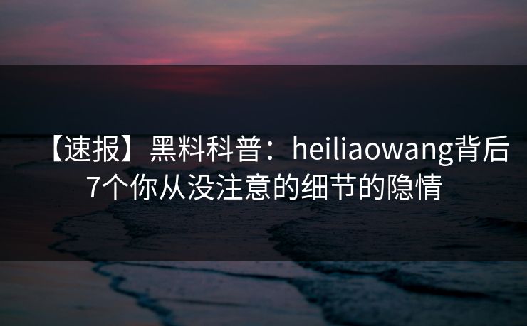 【速报】黑料科普：heiliaowang背后7个你从没注意的细节的隐情