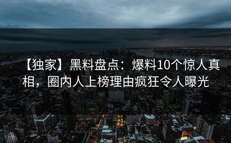 【独家】黑料盘点：爆料10个惊人真相，圈内人上榜理由疯狂令人曝光