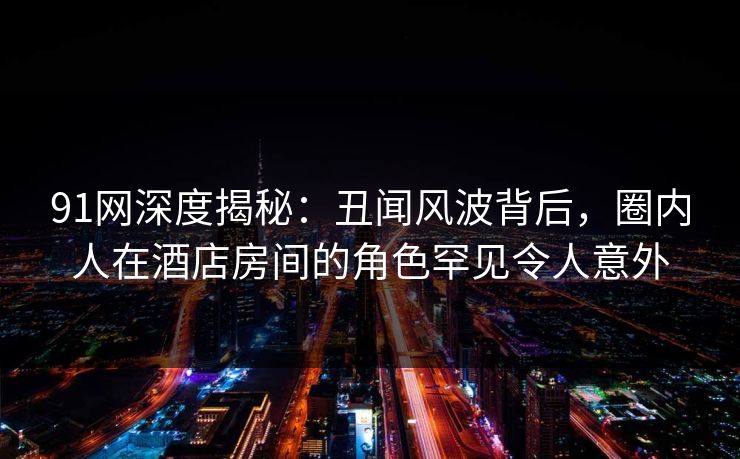 91网深度揭秘：丑闻风波背后，圈内人在酒店房间的角色罕见令人意外