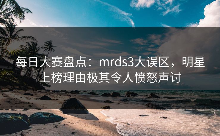 每日大赛盘点：mrds3大误区，明星上榜理由极其令人愤怒声讨