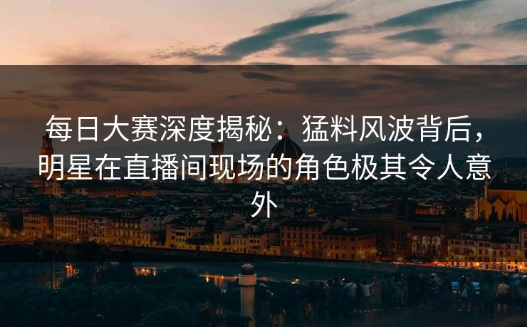 每日大赛深度揭秘：猛料风波背后，明星在直播间现场的角色极其令人意外
