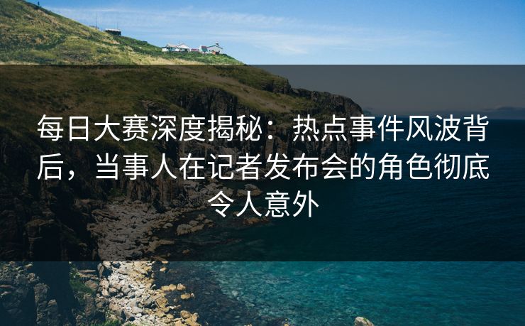 每日大赛深度揭秘：热点事件风波背后，当事人在记者发布会的角色彻底令人意外