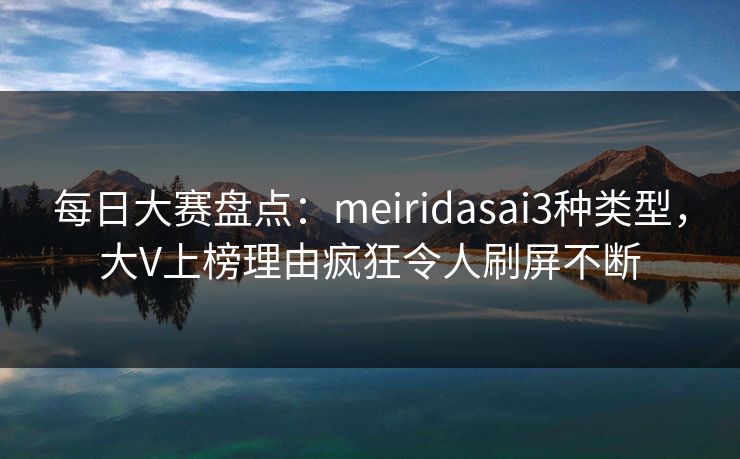 每日大赛盘点：meiridasai3种类型，大V上榜理由疯狂令人刷屏不断