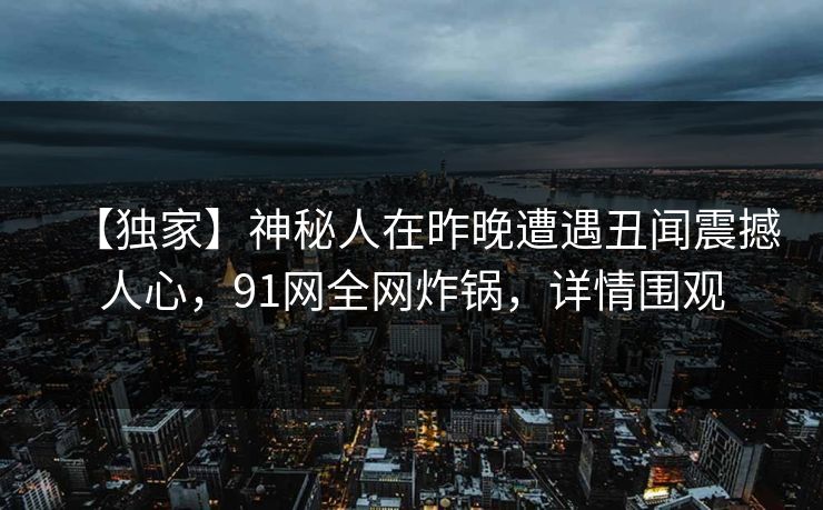 【独家】神秘人在昨晚遭遇丑闻震撼人心,91网全网炸锅,详情围观 【独家】神秘人在昨晚遭遇丑闻震撼人心,91网全网炸锅,详情围观