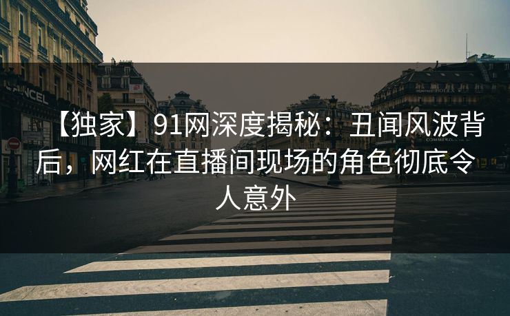 【独家】91网深度揭秘:丑闻风波背后,网红在直播间现场的角色彻底令人意外 【独家】91网深度揭秘:丑闻风波背后,网红在直播间现场的角色彻底令人意外