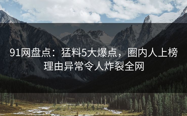 91网盘点：猛料5大爆点，圈内人上榜理由异常令人炸裂全网