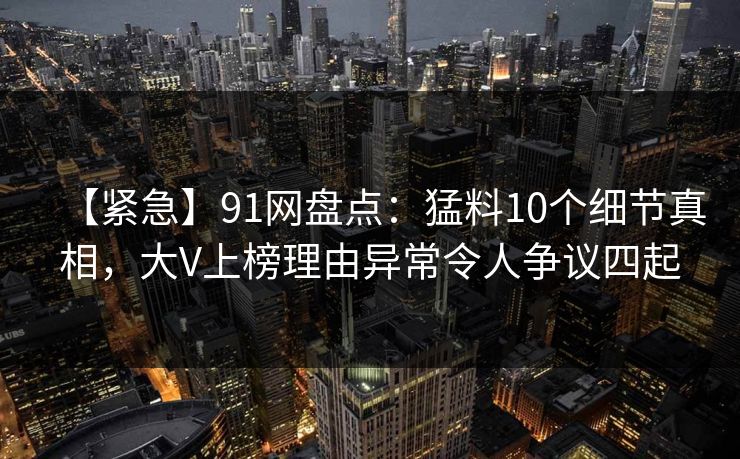 【紧急】91网盘点:猛料10个细节真相,大V上榜理由异常令人争议四起 【紧急】91网盘点:猛料10个细节真相,大V上榜理由异常令人争议四起