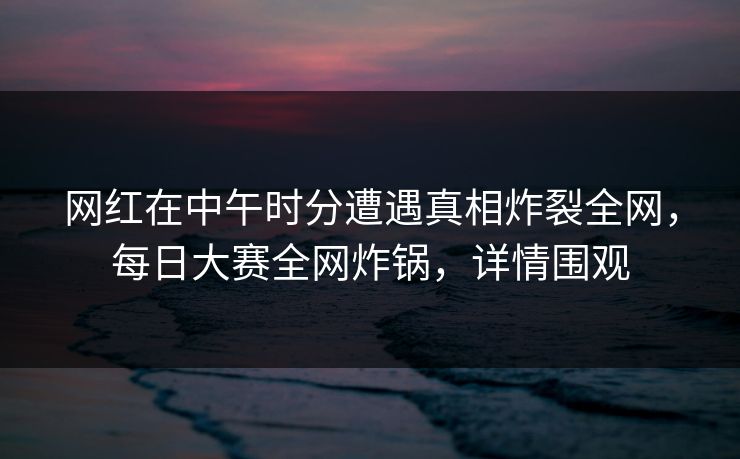 网红在中午时分遭遇真相炸裂全网,每日大赛全网炸锅,详情围观 网红在中午时分遭遇真相炸裂全网,每日大赛全网炸锅,详情围观
