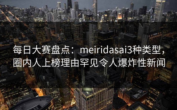 每日大赛盘点：meiridasai3种类型，圈内人上榜理由罕见令人爆炸性新闻