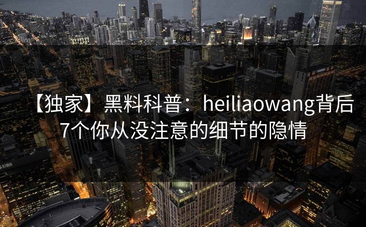 【独家】黑料科普：heiliaowang背后7个你从没注意的细节的隐情