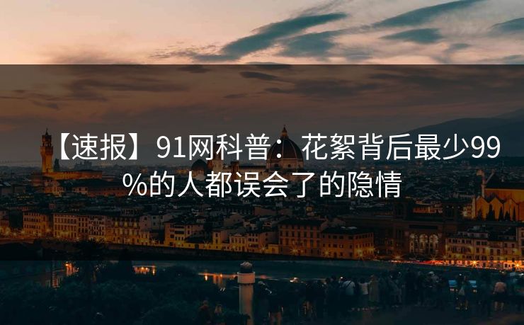 【速报】91网科普：花絮背后最少99%的人都误会了的隐情