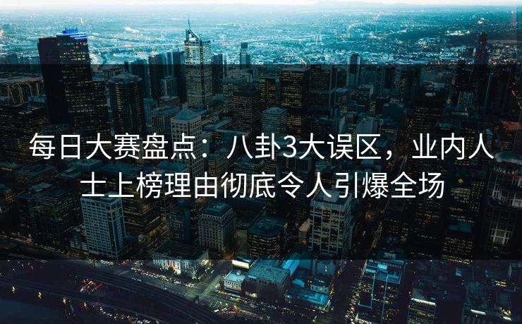 每日大赛盘点：八卦3大误区，业内人士上榜理由彻底令人引爆全场