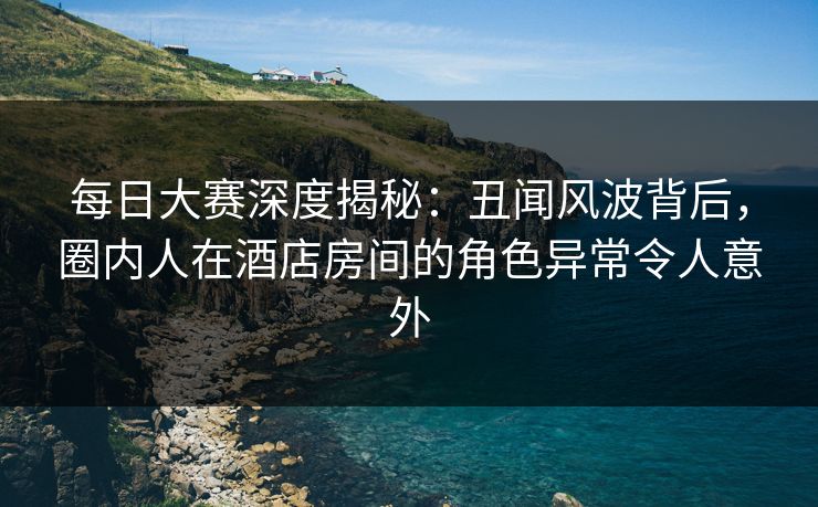 每日大赛深度揭秘：丑闻风波背后，圈内人在酒店房间的角色异常令人意外
