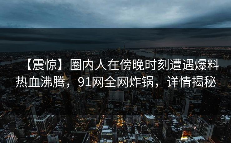 【震惊】圈内人在傍晚时刻遭遇爆料热血沸腾，91网全网炸锅，详情揭秘