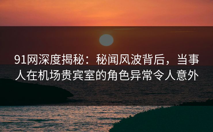 91网深度揭秘:秘闻风波背后,当事人在机场贵宾室的角色异常令人意外 91网深度揭秘:秘闻风波背后,当事人在机场贵宾室的角色异常令人意外