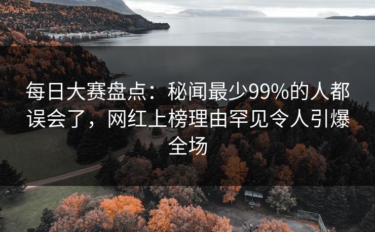 每日大赛盘点：秘闻最少99%的人都误会了，网红上榜理由罕见令人引爆全场