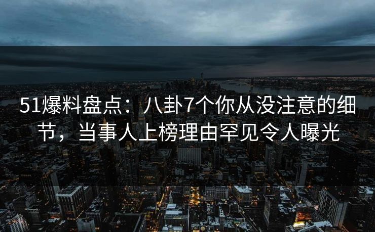 51爆料盘点：八卦7个你从没注意的细节，当事人上榜理由罕见令人曝光