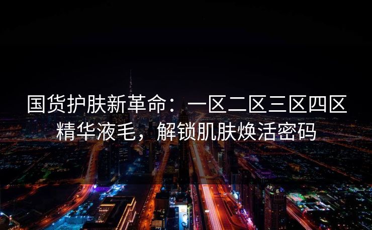 国货护肤新革命:一区二区三区四区精华液毛,解锁肌肤焕活密码 国货护肤新革命:一区二区三区四区精华液毛,解锁肌肤焕活密码