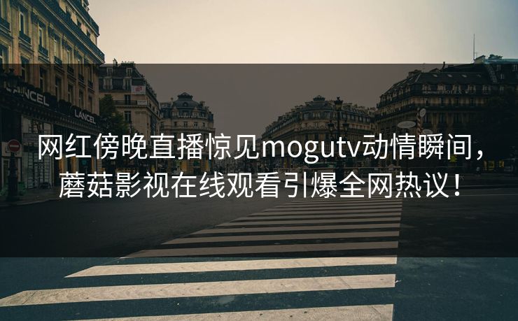 网红傍晚直播惊见mogutv动情瞬间，蘑菇影视在线观看引爆全网热议！
