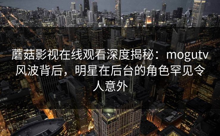 蘑菇影视在线观看深度揭秘:mogutv风波背后,明星在后台的角色罕见令人意外 蘑菇影视在线观看深度揭秘:mogutv风波背后,明星在后台的角色罕见令人意外