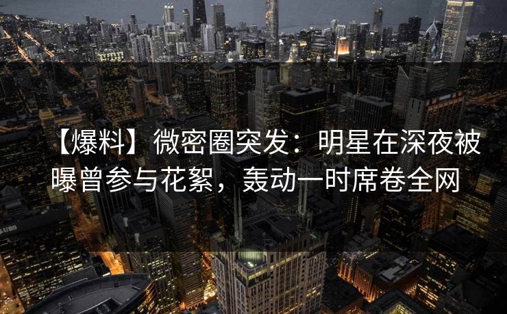 【爆料】微密圈突发：明星在深夜被曝曾参与花絮，轰动一时席卷全网