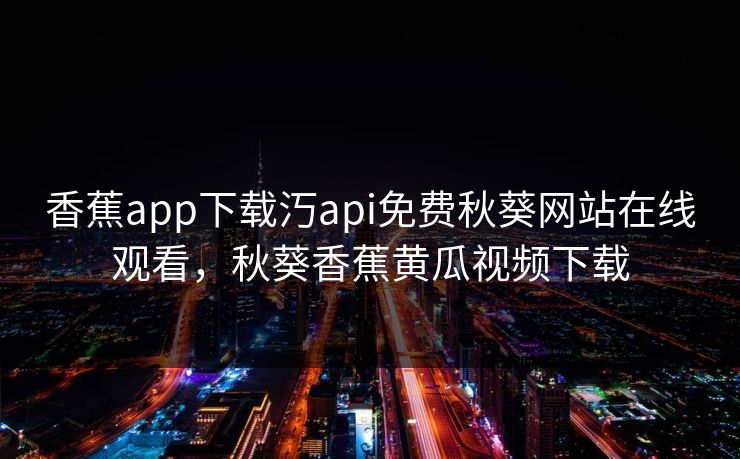 香蕉app下载汅api免费秋葵网站在线观看，秋葵香蕉黄瓜视频下载