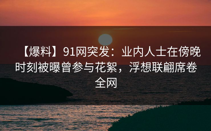 【爆料】91网突发：业内人士在傍晚时刻被曝曾参与花絮，浮想联翩席卷全网