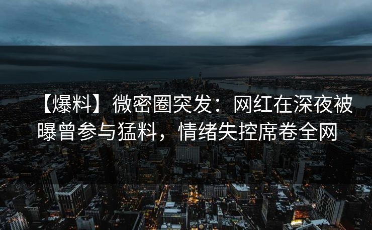 【爆料】微密圈突发：网红在深夜被曝曾参与猛料，情绪失控席卷全网