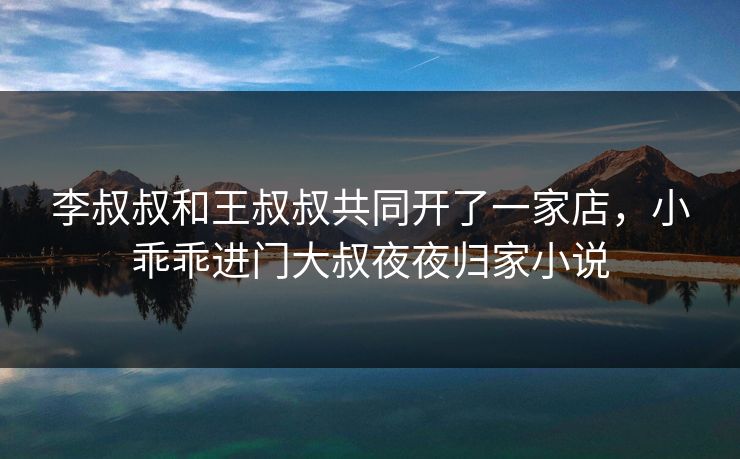 李叔叔和王叔叔共同开了一家店，小乖乖进门大叔夜夜归家小说