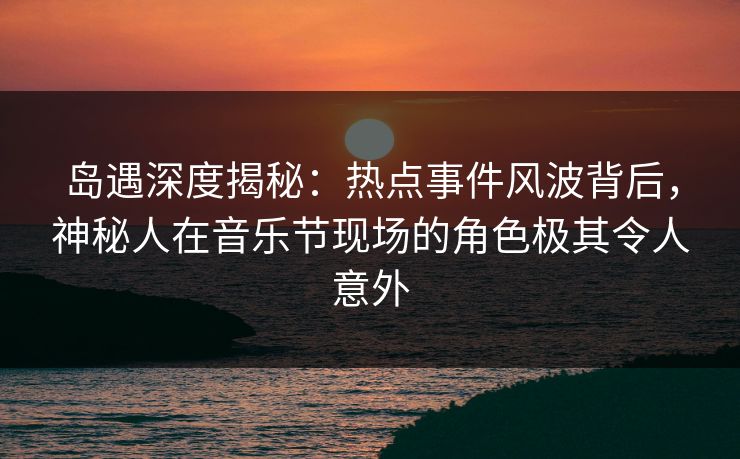 岛遇深度揭秘：热点事件风波背后，神秘人在音乐节现场的角色极其令人意外