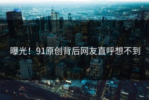 曝光！91原创背后网友直呼想不到