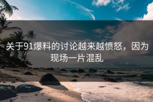 关于91爆料的讨论越来越愤怒，因为现场一片混乱