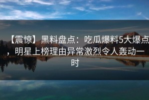 【震惊】黑料盘点：吃瓜爆料5大爆点，明星上榜理由异常激烈令人轰动一时