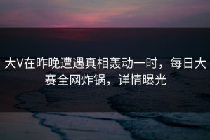 大V在昨晚遭遇真相轰动一时，每日大赛全网炸锅，详情曝光