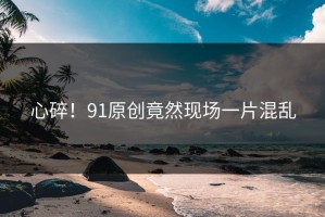 心碎！91原创竟然现场一片混乱