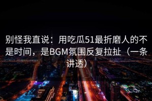 别怪我直说：用吃瓜51最折磨人的不是时间，是BGM氛围反复拉扯（一条讲透）
