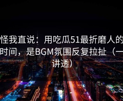 别怪我直说：用吃瓜51最折磨人的不是时间，是BGM氛围反复拉扯（一条讲透）