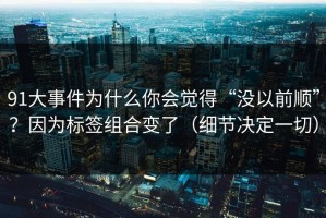91大事件为什么你会觉得“没以前顺”？因为标签组合变了（细节决定一切）