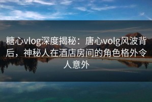 糖心vlog深度揭秘：唐心volg风波背后，神秘人在酒店房间的角色格外令人意外