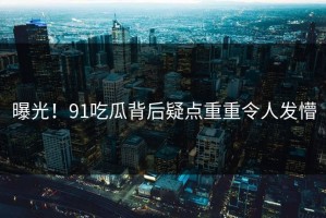 曝光！91吃瓜背后疑点重重令人发懵