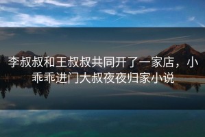 李叔叔和王叔叔共同开了一家店，小乖乖进门大叔夜夜归家小说