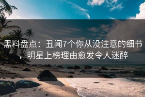 黑料盘点：丑闻7个你从没注意的细节，明星上榜理由愈发令人迷醉